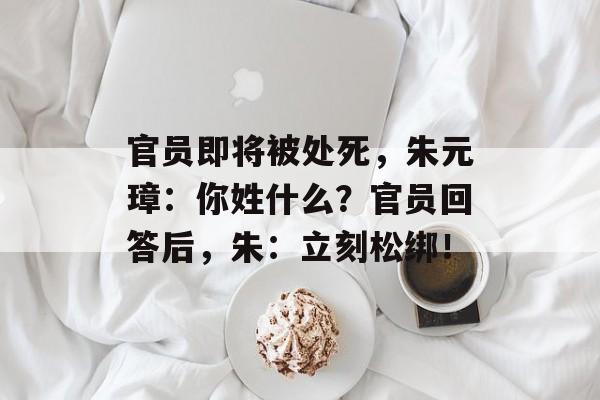官员即将被处死，朱元璋：你姓什么？官员回答后，朱：立刻松绑！-第1张图片-