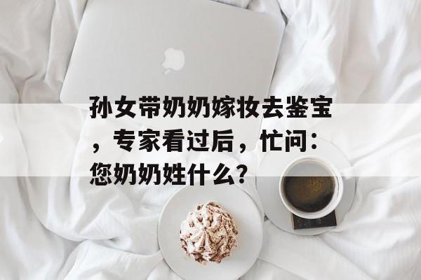 孙女带奶奶嫁妆去鉴宝，专家看过后，忙问：您奶奶姓什么？-第1张图片-