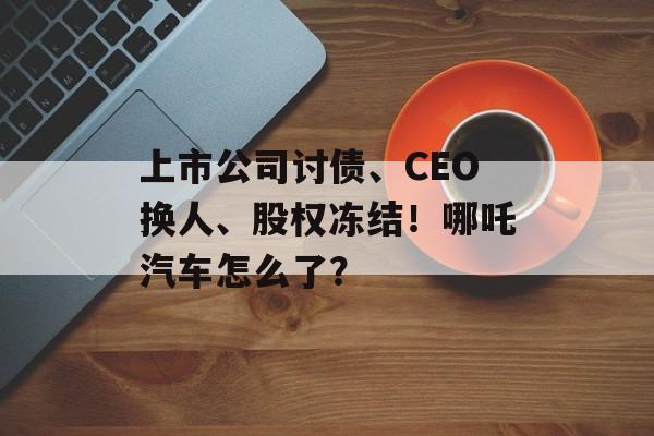 上市公司讨债、CEO换人、股权冻结！哪吒汽车怎么了？-第1张图片-