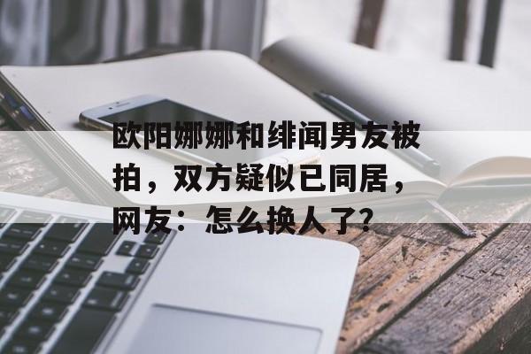 欧阳娜娜和绯闻男友被拍，双方疑似已同居，网友：怎么换人了？-第1张图片-