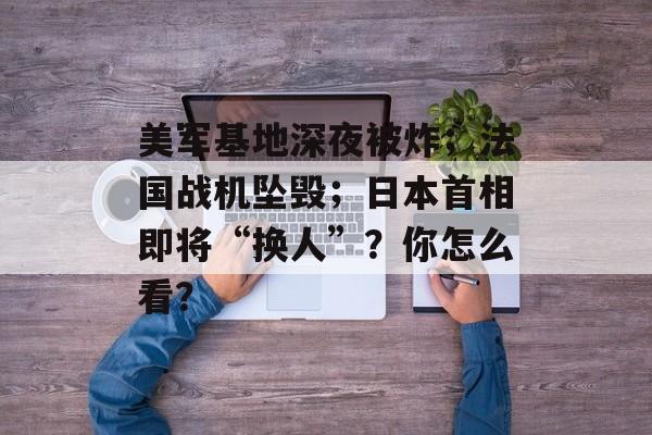 美军基地深夜被炸；法国战机坠毁；日本首相即将“换人”？你怎么看？-第1张图片-