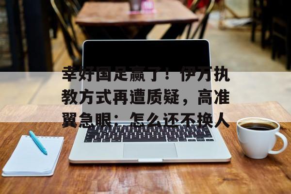 幸好国足赢了！伊万执教方式再遭质疑，高准翼急眼：怎么还不换人-第1张图片-