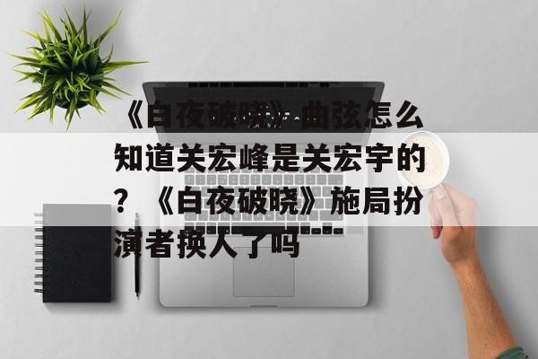 《白夜破晓》曲弦怎么知道关宏峰是关宏宇的？《白夜破晓》施局扮演者换人了吗-第1张图片-