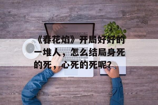 《春花焰》开局好好的一堆人，怎么结局身死的死，心死的死呢？-第1张图片-