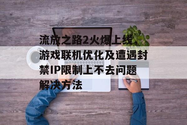流放之路2火爆上线，游戏联机优化及遭遇封禁IP限制上不去问题解决方法-第1张图片-