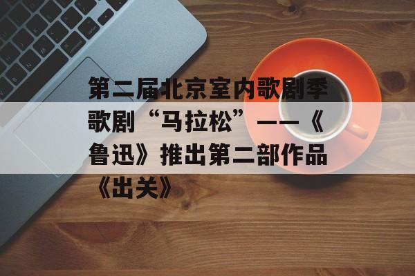 第二届北京室内歌剧季歌剧“马拉松”——《鲁迅》推出第二部作品《出关》-第1张图片-