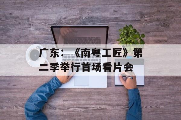 广东：《南粤工匠》第二季举行首场看片会-第1张图片-