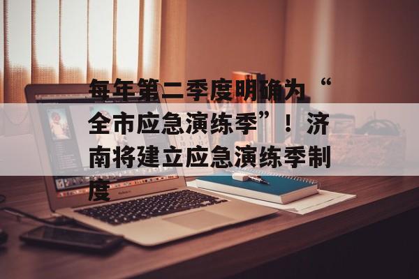 每年第二季度明确为“全市应急演练季”！济南将建立应急演练季制度-第1张图片-