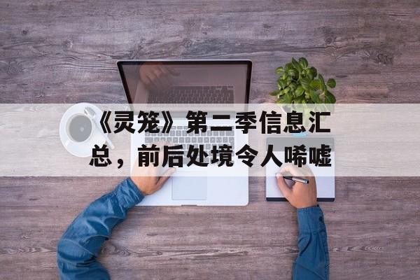 《灵笼》第二季信息汇总，前后处境令人唏嘘-第1张图片-