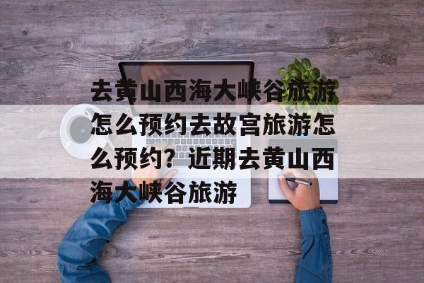 去黄山西海大峡谷旅游怎么预约去故宫旅游怎么预约？近期去黄山西海大峡谷旅游-第1张图片-