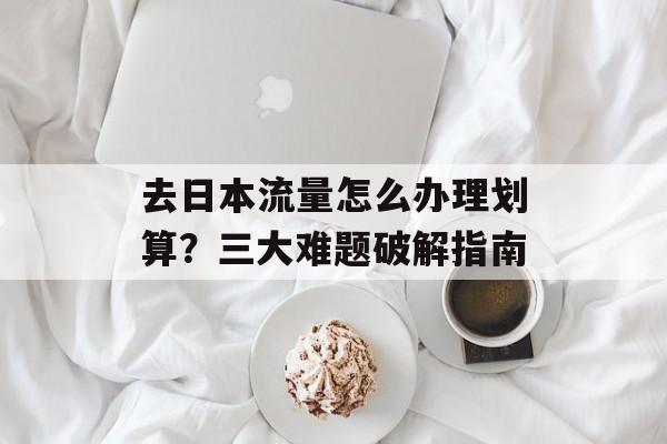 去日本流量怎么办理划算？三大难题破解指南-第1张图片-