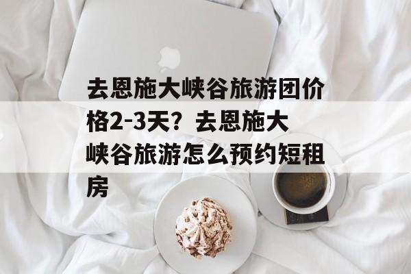 去恩施大峡谷旅游团价格2-3天？去恩施大峡谷旅游怎么预约短租房-第1张图片-