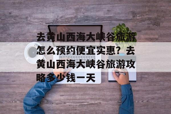 去黄山西海大峡谷旅游怎么预约便宜实惠？去黄山西海大峡谷旅游攻略多少钱一天-第1张图片-