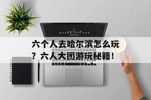 六个人去哈尔滨怎么玩？六人大团游玩秘籍！-第1张图片-