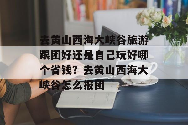 去黄山西海大峡谷旅游跟团好还是自己玩好哪个省钱？去黄山西海大峡谷怎么报团-第1张图片-