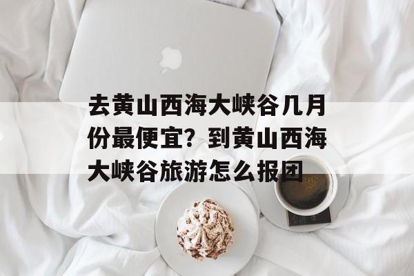 去黄山西海大峡谷几月份最便宜？到黄山西海大峡谷旅游怎么报团-第1张图片-