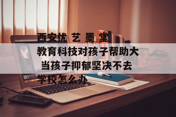 西安优 艺 墨 堂 教育科技对孩子帮助大 当孩子抑郁坚决不去学校怎么办-第1张图片-