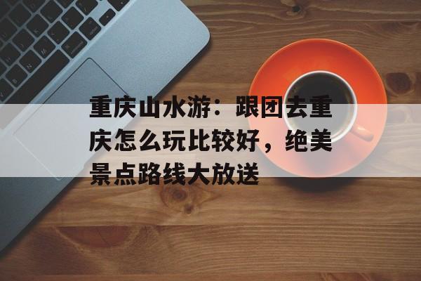 重庆山水游：跟团去重庆怎么玩比较好，绝美景点路线大放送-第1张图片-