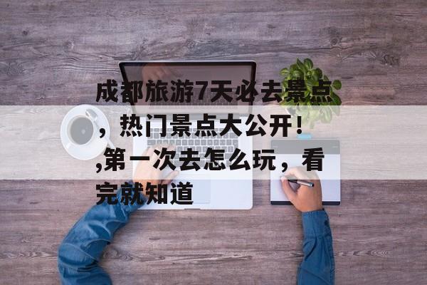成都旅游7天必去景点，热门景点大公开！ ,第一次去怎么玩，看完就知道-第1张图片-