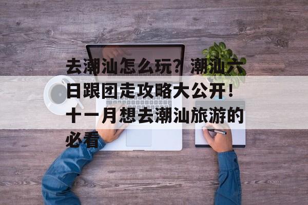 去潮汕怎么玩？潮汕六日跟团走攻略大公开！十一月想去潮汕旅游的必看-第1张图片-