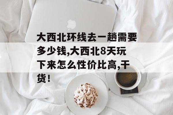 大西北环线去一趟需要多少钱,大西北8天玩下来怎么性价比高,干货！-第1张图片-