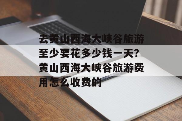 去黄山西海大峡谷旅游至少要花多少钱一天？黄山西海大峡谷旅游费用怎么收费的-第1张图片-