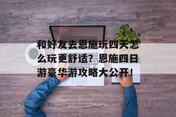 和好友去恩施玩四天怎么玩更舒适？恩施四日游豪华游攻略大公开！-第1张图片-