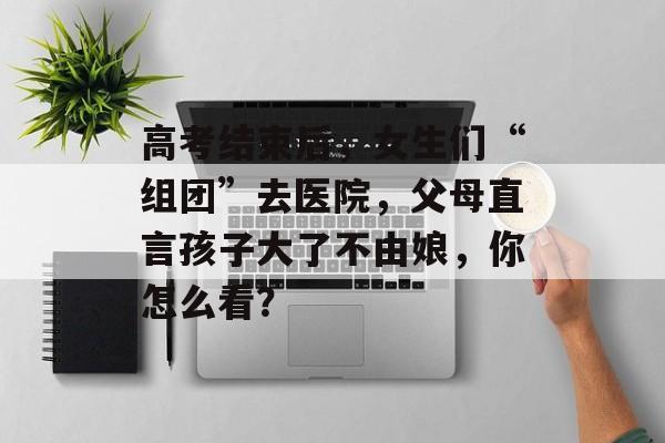 高考结束后，女生们“组团”去医院，父母直言孩子大了不由娘，你怎么看？-第1张图片-