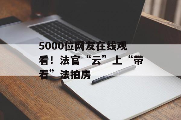 5000位网友在线观看！法官“云”上“带看”法拍房-第1张图片-