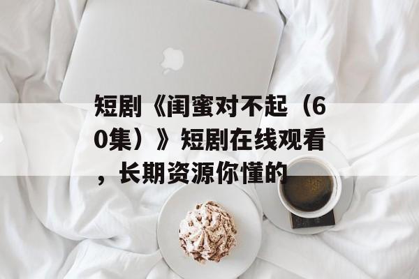 短剧《闺蜜对不起（60集）》短剧在线观看，长期资源你懂的-第1张图片-