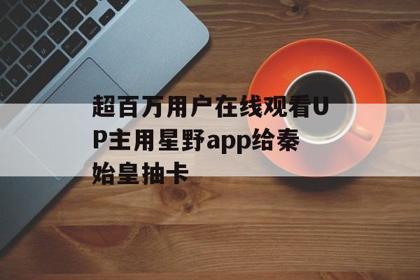 超百万用户在线观看UP主用星野app给秦始皇抽卡-第1张图片-