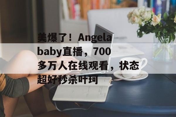美爆了！Angelababy直播，700多万人在线观看，状态超好秒杀叶珂-第1张图片-