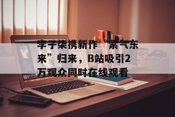 李子柒携新作“紫气东来”归来，B站吸引2万观众同时在线观看-第1张图片-