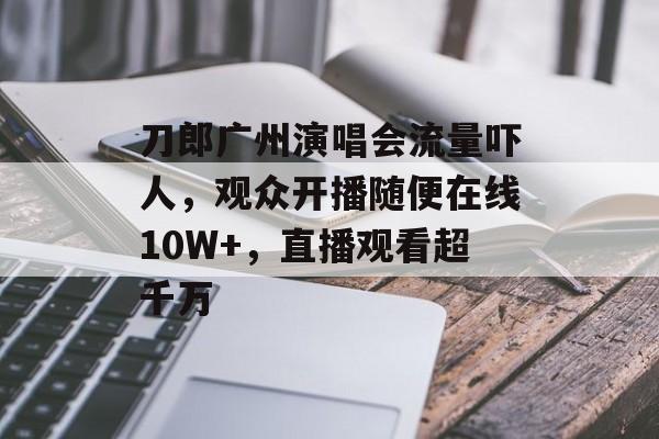 刀郎广州演唱会流量吓人，观众开播随便在线10W+，直播观看超千万-第1张图片-