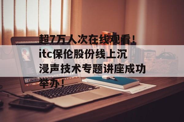 超7万人次在线观看！itc保伦股份线上沉浸声技术专题讲座成功举办！-第1张图片-