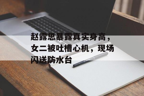 赵露思暴露真实身高，女二被吐槽心机，现场闪送防水台-第1张图片-