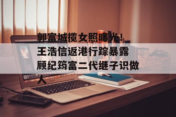 郭富城揽女照曝光！ 王浩信返港行踪暴露 顾纪筠富二代继子识做人-第1张图片-