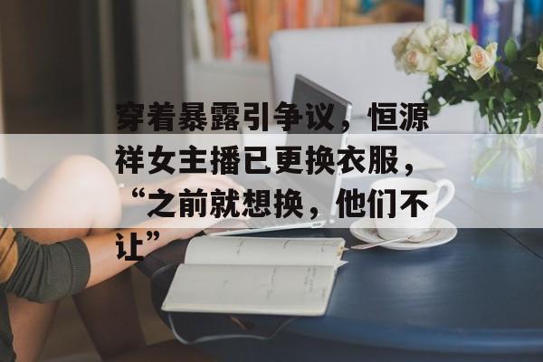 穿着暴露引争议，恒源祥女主播已更换衣服，“之前就想换，他们不让”-第1张图片-