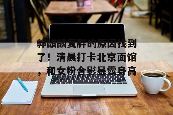 郭麒麟复胖的原因找到了！清晨打卡北京面馆，和女粉合影暴露身高-第1张图片-