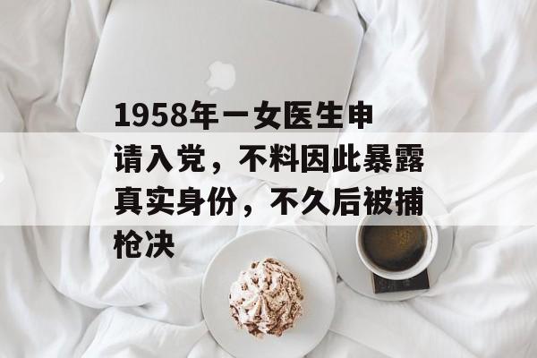 1958年一女医生申请入党，不料因此暴露真实身份，不久后被捕枪决-第1张图片-