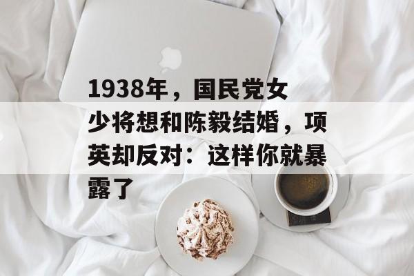 1938年，国民党女少将想和陈毅结婚，项英却反对：这样你就暴露了-第1张图片-
