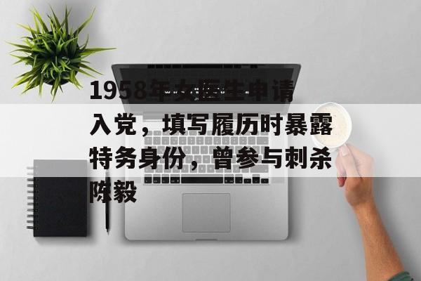 1958年女医生申请入党，填写履历时暴露特务身份，曾参与刺杀陈毅-第1张图片-