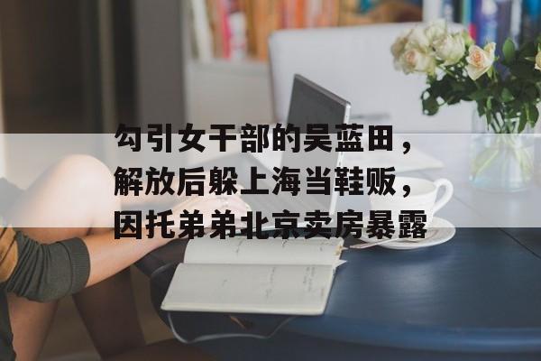 勾引女干部的吴蓝田，解放后躲上海当鞋贩，因托弟弟北京卖房暴露-第1张图片-