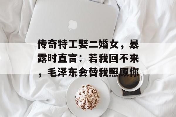 传奇特工娶二婚女，暴露时直言：若我回不来，毛泽东会替我照顾你-第1张图片-