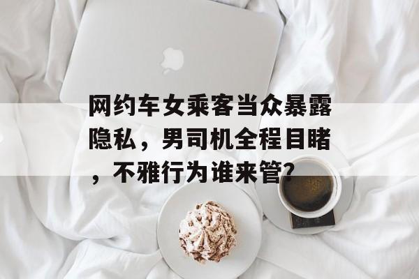 网约车女乘客当众暴露隐私，男司机全程目睹，不雅行为谁来管？-第1张图片-