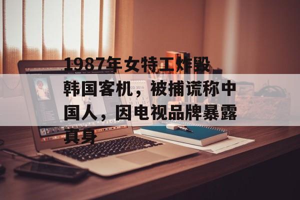1987年女特工炸毁韩国客机，被捕谎称中国人，因电视品牌暴露真身-第1张图片-