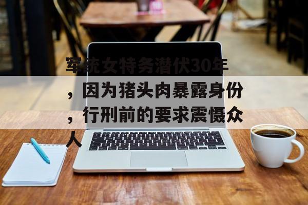 军统女特务潜伏30年，因为猪头肉暴露身份，行刑前的要求震慑众人-第1张图片-