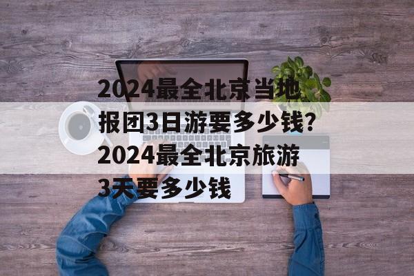 2024最全北京当地报团3日游要多少钱？2024最全北京旅游3天要多少钱-第1张图片-