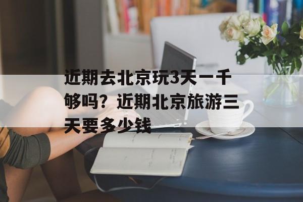 近期去北京玩3天一千够吗？近期北京旅游三天要多少钱-第1张图片-
