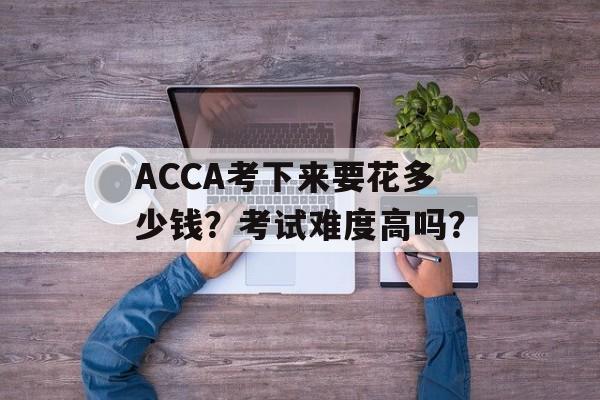 ACCA考下来要花多少钱？考试难度高吗？-第1张图片-
